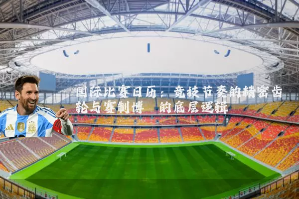 国际比赛日历:竞技节奏的精密齿轮与赛制博弈的底层逻辑