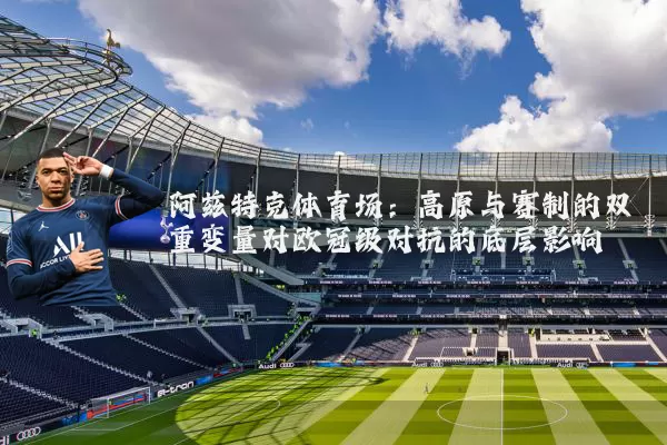 阿兹特克体育场:高原与赛制的双重变量对欧冠级对抗的底层影响